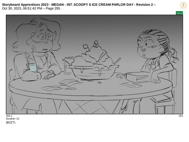 Storyboard Apprentices 2023 - MEGAN - INT. SCOOPY S ICE CREAM PARLOR DAY - Revision 2 –
Oct 30, 2023, 06:51:42 PM – Page 255
NEW
254-1 253
Duration: 12
(BZZT)
