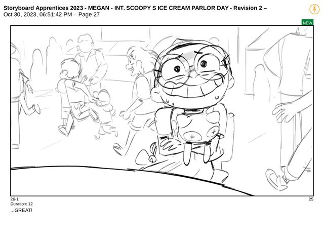 Storyboard Apprentices 2023 - MEGAN - INT. SCOOPY S ICE CREAM PARLOR DAY - Revision 2 –
Oct 30, 2023, 06:51:42 PM – Page 27
NEW
26-1 25
Duration: 12
...GREAT!
