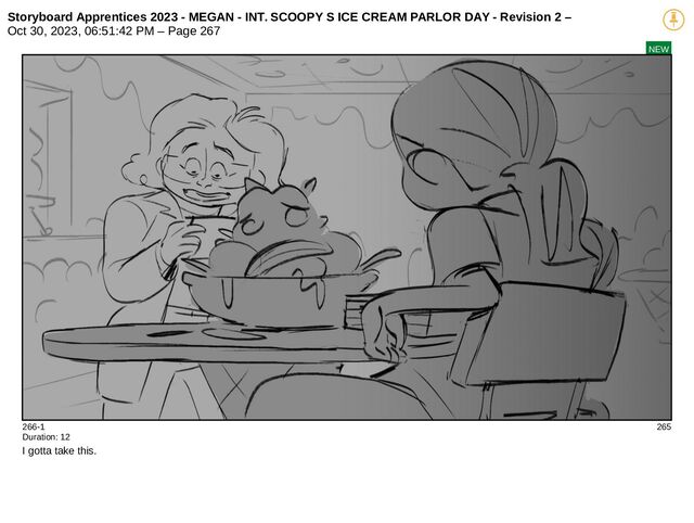Storyboard Apprentices 2023 - MEGAN - INT. SCOOPY S ICE CREAM PARLOR DAY - Revision 2 –
Oct 30, 2023, 06:51:42 PM – Page 267
NEW
266-1 265
Duration: 12
I gotta take this.
