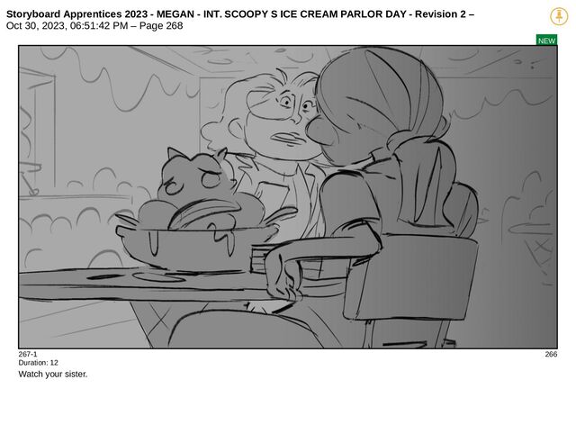 Storyboard Apprentices 2023 - MEGAN - INT. SCOOPY S ICE CREAM PARLOR DAY - Revision 2 –
Oct 30, 2023, 06:51:42 PM – Page 268
NEW
267-1 266
Duration: 12
Watch your sister.
