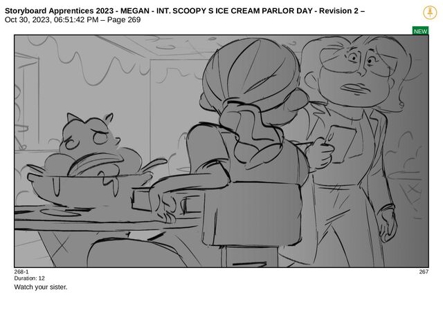 Storyboard Apprentices 2023 - MEGAN - INT. SCOOPY S ICE CREAM PARLOR DAY - Revision 2 –
Oct 30, 2023, 06:51:42 PM – Page 269
NEW
268-1 267
Duration: 12
Watch your sister.

