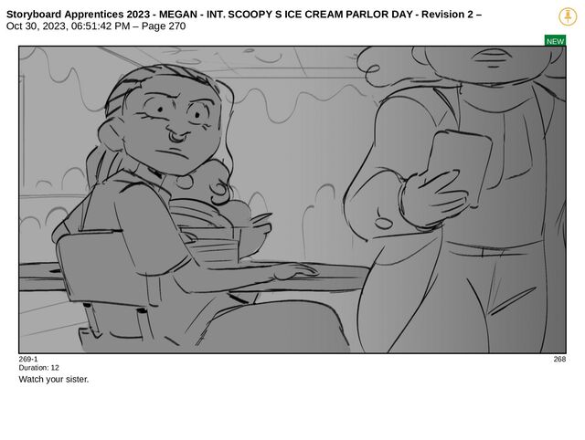Storyboard Apprentices 2023 - MEGAN - INT. SCOOPY S ICE CREAM PARLOR DAY - Revision 2 –
Oct 30, 2023, 06:51:42 PM – Page 270
NEW
269-1 268
Duration: 12
Watch your sister.
