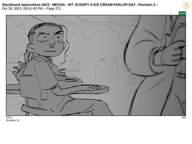 Storyboard Apprentices 2023 - MEGAN - INT. SCOOPY S ICE CREAM PARLOR DAY - Revision 2 –
Oct 30, 2023, 06:51:42 PM – Page 271
NEW
270-1 269
Duration: 12
