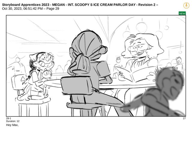 Storyboard Apprentices 2023 - MEGAN - INT. SCOOPY S ICE CREAM PARLOR DAY - Revision 2 –
Oct 30, 2023, 06:51:42 PM – Page 29
NEW
28-1 27
Duration: 12
Hey Max,
