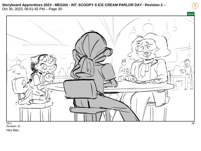 Storyboard Apprentices 2023 - MEGAN - INT. SCOOPY S ICE CREAM PARLOR DAY - Revision 2 –
Oct 30, 2023, 06:51:42 PM – Page 30
NEW
29-1 28
Duration: 12
Hey Max,
