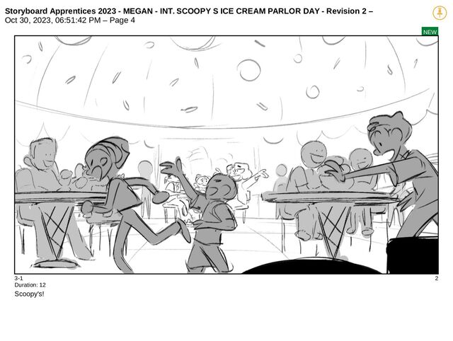 Storyboard Apprentices 2023 - MEGAN - INT. SCOOPY S ICE CREAM PARLOR DAY - Revision 2 –
Oct 30, 2023, 06:51:42 PM – Page 4
NEW
3-1 2
Duration: 12
Scoopy's!
