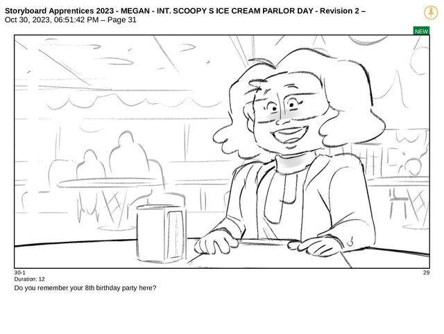 Storyboard Apprentices 2023 - MEGAN - INT. SCOOPY S ICE CREAM PARLOR DAY - Revision 2 –
Oct 30, 2023, 06:51:42 PM – Page 31
NEW
30-1 29
Duration: 12
Do you remember your 8th birthday party here?
