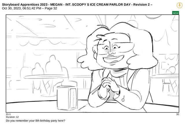 Storyboard Apprentices 2023 - MEGAN - INT. SCOOPY S ICE CREAM PARLOR DAY - Revision 2 –
Oct 30, 2023, 06:51:42 PM – Page 32
NEW
31-1 30
Duration: 12
Do you remember your 8th birthday party here?
