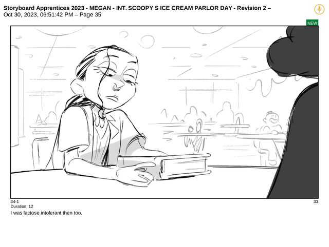 Storyboard Apprentices 2023 - MEGAN - INT. SCOOPY S ICE CREAM PARLOR DAY - Revision 2 –
Oct 30, 2023, 06:51:42 PM – Page 35
NEW
34-1 33
Duration: 12
I was lactose intolerant then too.
