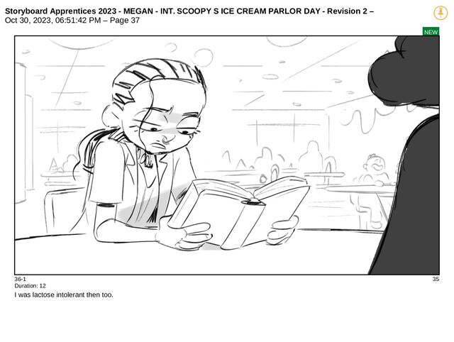 Storyboard Apprentices 2023 - MEGAN - INT. SCOOPY S ICE CREAM PARLOR DAY - Revision 2 –
Oct 30, 2023, 06:51:42 PM – Page 37
NEW
36-1 35
Duration: 12
I was lactose intolerant then too.
