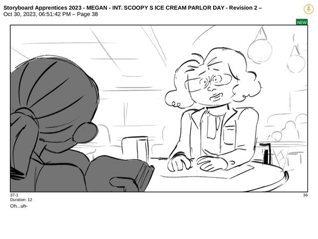 Storyboard Apprentices 2023 - MEGAN - INT. SCOOPY S ICE CREAM PARLOR DAY - Revision 2 –
Oct 30, 2023, 06:51:42 PM – Page 38
NEW
37-1 36
Duration: 12
Oh...uh-
