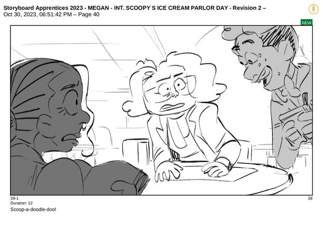 Storyboard Apprentices 2023 - MEGAN - INT. SCOOPY S ICE CREAM PARLOR DAY - Revision 2 –
Oct 30, 2023, 06:51:42 PM – Page 40
NEW
39-1 38
Duration: 12
Scoop-a-doodle-doo!
