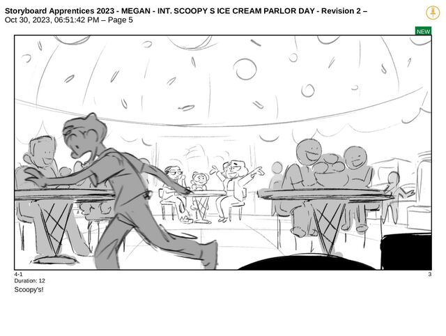 Storyboard Apprentices 2023 - MEGAN - INT. SCOOPY S ICE CREAM PARLOR DAY - Revision 2 –
Oct 30, 2023, 06:51:42 PM – Page 5
NEW
4-1 3
Duration: 12
Scoopy's!
