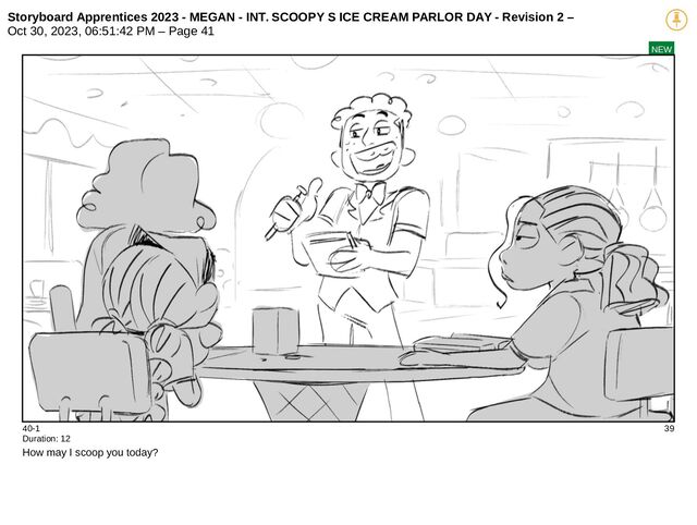 Storyboard Apprentices 2023 - MEGAN - INT. SCOOPY S ICE CREAM PARLOR DAY - Revision 2 –
Oct 30, 2023, 06:51:42 PM – Page 41
NEW
40-1 39
Duration: 12
How may I scoop you today?
