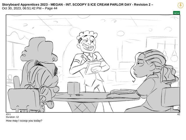 Storyboard Apprentices 2023 - MEGAN - INT. SCOOPY S ICE CREAM PARLOR DAY - Revision 2 –
Oct 30, 2023, 06:51:42 PM – Page 44
NEW
43-1 42
Duration: 12
How may I scoop you today?
