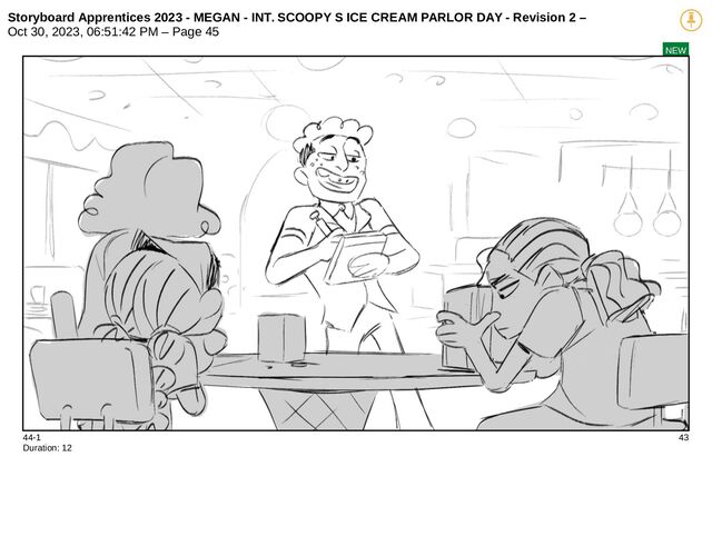 Storyboard Apprentices 2023 - MEGAN - INT. SCOOPY S ICE CREAM PARLOR DAY - Revision 2 –
Oct 30, 2023, 06:51:42 PM – Page 45
NEW
44-1 43
Duration: 12
