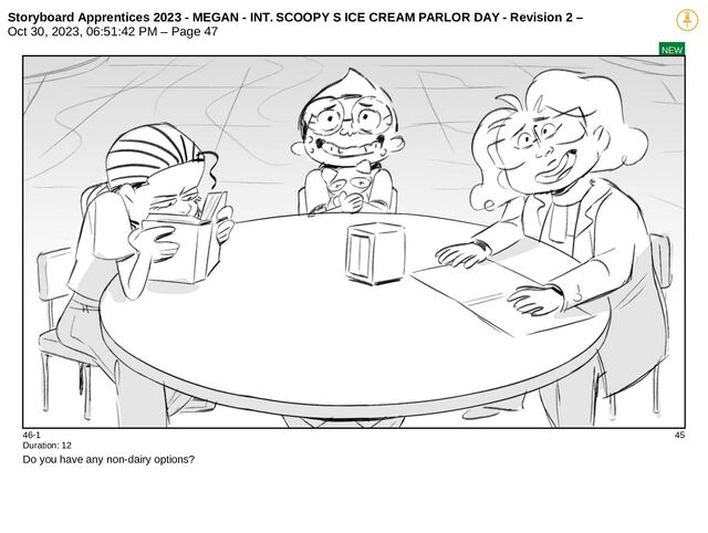 Storyboard Apprentices 2023 - MEGAN - INT. SCOOPY S ICE CREAM PARLOR DAY - Revision 2 –
Oct 30, 2023, 06:51:42 PM – Page 47
NEW
46-1 45
Duration: 12
Do you have any non-dairy options?
