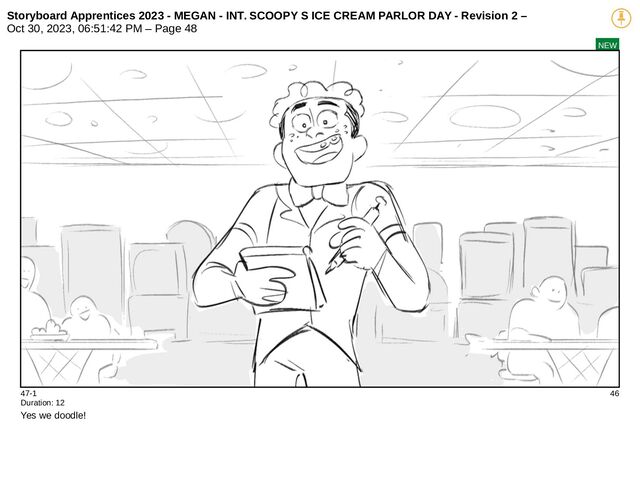 Storyboard Apprentices 2023 - MEGAN - INT. SCOOPY S ICE CREAM PARLOR DAY - Revision 2 –
Oct 30, 2023, 06:51:42 PM – Page 48
NEW
47-1 46
Duration: 12
Yes we doodle!
