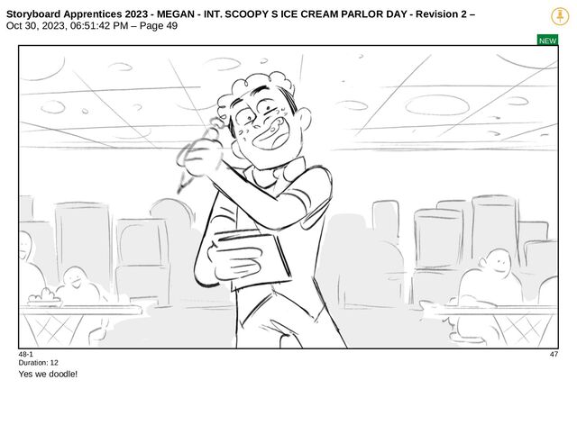 Storyboard Apprentices 2023 - MEGAN - INT. SCOOPY S ICE CREAM PARLOR DAY - Revision 2 –
Oct 30, 2023, 06:51:42 PM – Page 49
NEW
48-1 47
Duration: 12
Yes we doodle!
