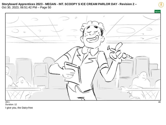 Storyboard Apprentices 2023 - MEGAN - INT. SCOOPY S ICE CREAM PARLOR DAY - Revision 2 –
Oct 30, 2023, 06:51:42 PM – Page 50
NEW
49-1 48
Duration: 12
I give you, the Dairy-free
