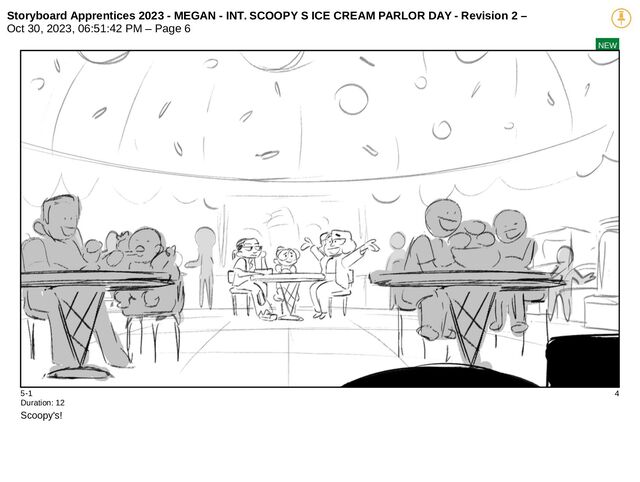 Storyboard Apprentices 2023 - MEGAN - INT. SCOOPY S ICE CREAM PARLOR DAY - Revision 2 –
Oct 30, 2023, 06:51:42 PM – Page 6
NEW
5-1 4
Duration: 12
Scoopy's!
