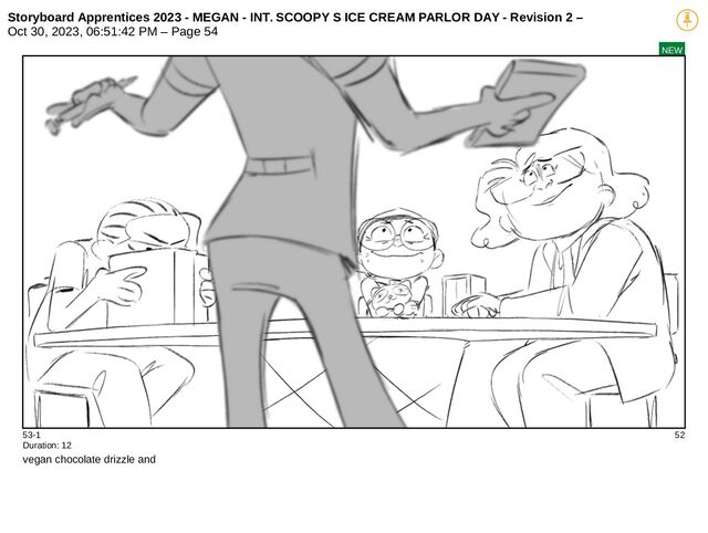 Storyboard Apprentices 2023 - MEGAN - INT. SCOOPY S ICE CREAM PARLOR DAY - Revision 2 –
Oct 30, 2023, 06:51:42 PM – Page 54
NEW
53-1 52
Duration: 12
vegan chocolate drizzle and
