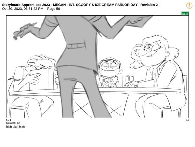 Storyboard Apprentices 2023 - MEGAN - INT. SCOOPY S ICE CREAM PARLOR DAY - Revision 2 –
Oct 30, 2023, 06:51:42 PM – Page 56
NEW
55-1 54
Duration: 12
blah blah blah
