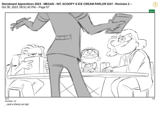 Storyboard Apprentices 2023 - MEGAN - INT. SCOOPY S ICE CREAM PARLOR DAY - Revision 2 –
Oct 30, 2023, 06:51:42 PM – Page 57
NEW
56-1 55
Duration: 12
...and a cherry on top!
