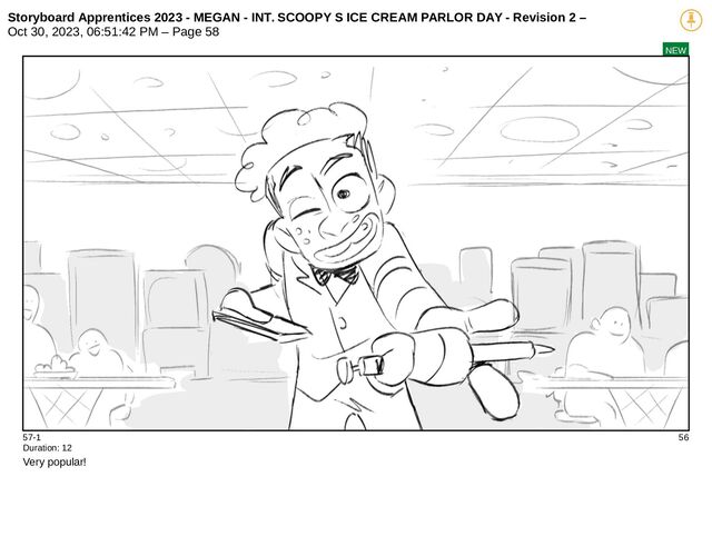 Storyboard Apprentices 2023 - MEGAN - INT. SCOOPY S ICE CREAM PARLOR DAY - Revision 2 –
Oct 30, 2023, 06:51:42 PM – Page 58
NEW
57-1 56
Duration: 12
Very popular!
