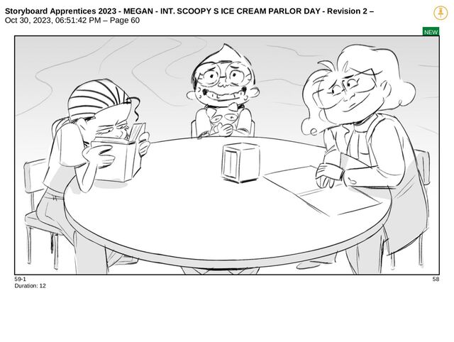 Storyboard Apprentices 2023 - MEGAN - INT. SCOOPY S ICE CREAM PARLOR DAY - Revision 2 –
Oct 30, 2023, 06:51:42 PM – Page 60
NEW
59-1 58
Duration: 12
