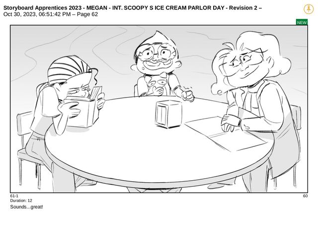 Storyboard Apprentices 2023 - MEGAN - INT. SCOOPY S ICE CREAM PARLOR DAY - Revision 2 –
Oct 30, 2023, 06:51:42 PM – Page 62
NEW
61-1 60
Duration: 12
Sounds...great!
