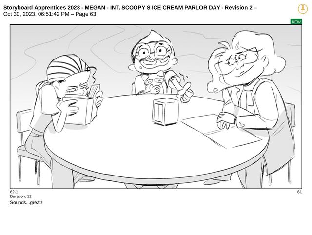 Storyboard Apprentices 2023 - MEGAN - INT. SCOOPY S ICE CREAM PARLOR DAY - Revision 2 –
Oct 30, 2023, 06:51:42 PM – Page 63
NEW
62-1 61
Duration: 12
Sounds...great!
