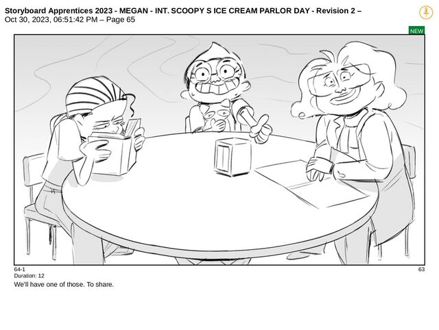 Storyboard Apprentices 2023 - MEGAN - INT. SCOOPY S ICE CREAM PARLOR DAY - Revision 2 –
Oct 30, 2023, 06:51:42 PM – Page 65
NEW
64-1 63
Duration: 12
We'll have one of those. To share.
