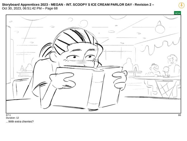 Storyboard Apprentices 2023 - MEGAN - INT. SCOOPY S ICE CREAM PARLOR DAY - Revision 2 –
Oct 30, 2023, 06:51:42 PM – Page 68
NEW
67-1 66
Duration: 12
...With extra cherries?
