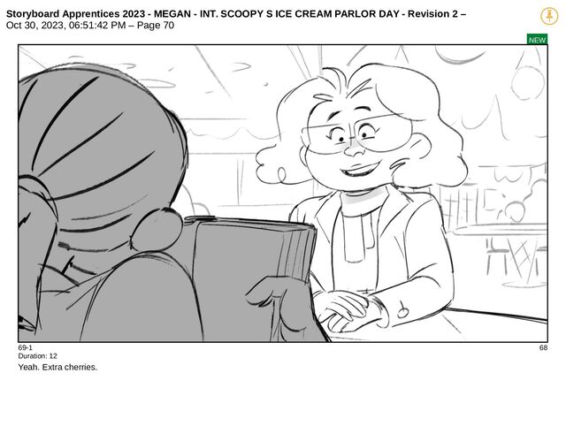 Storyboard Apprentices 2023 - MEGAN - INT. SCOOPY S ICE CREAM PARLOR DAY - Revision 2 –
Oct 30, 2023, 06:51:42 PM – Page 70
NEW
69-1 68
Duration: 12
Yeah. Extra cherries.
