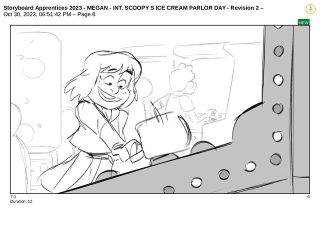 Storyboard Apprentices 2023 - MEGAN - INT. SCOOPY S ICE CREAM PARLOR DAY - Revision 2 –
Oct 30, 2023, 06:51:42 PM – Page 8
NEW
7-1 6
Duration: 12
