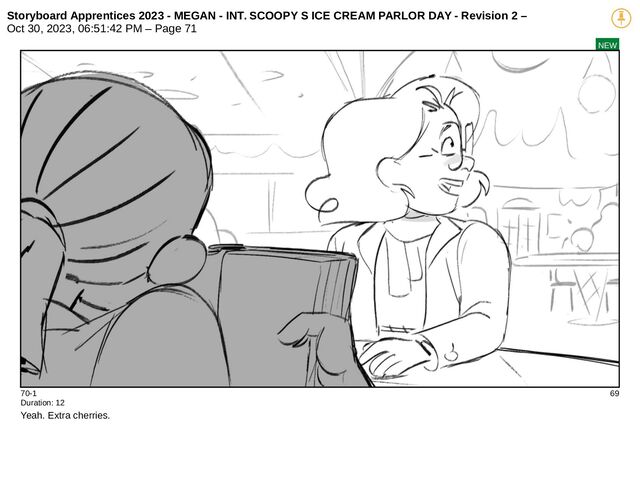 Storyboard Apprentices 2023 - MEGAN - INT. SCOOPY S ICE CREAM PARLOR DAY - Revision 2 –
Oct 30, 2023, 06:51:42 PM – Page 71
NEW
70-1 69
Duration: 12
Yeah. Extra cherries.
