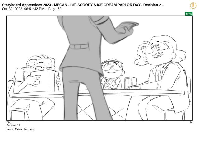 Storyboard Apprentices 2023 - MEGAN - INT. SCOOPY S ICE CREAM PARLOR DAY - Revision 2 –
Oct 30, 2023, 06:51:42 PM – Page 72
NEW
71-1 70
Duration: 12
Yeah. Extra cherries.
