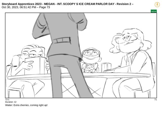 Storyboard Apprentices 2023 - MEGAN - INT. SCOOPY S ICE CREAM PARLOR DAY - Revision 2 –
Oct 30, 2023, 06:51:42 PM – Page 73
NEW
72-1 71
Duration: 12
Waiter: Extra cherries, coming right up!
