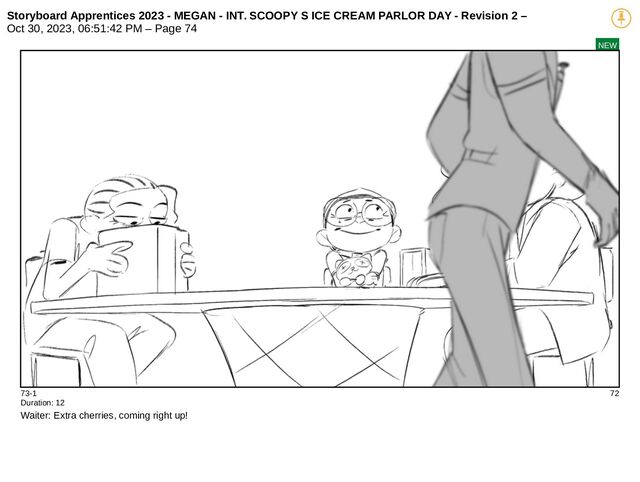 Storyboard Apprentices 2023 - MEGAN - INT. SCOOPY S ICE CREAM PARLOR DAY - Revision 2 –
Oct 30, 2023, 06:51:42 PM – Page 74
NEW
73-1 72
Duration: 12
Waiter: Extra cherries, coming right up!
