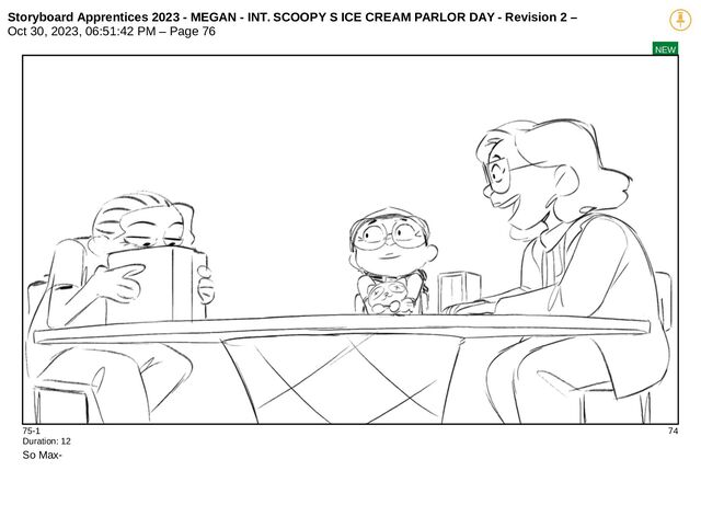 Storyboard Apprentices 2023 - MEGAN - INT. SCOOPY S ICE CREAM PARLOR DAY - Revision 2 –
Oct 30, 2023, 06:51:42 PM – Page 76
NEW
75-1 74
Duration: 12
So Max-
