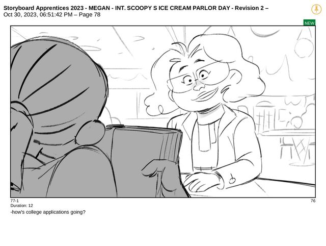 Storyboard Apprentices 2023 - MEGAN - INT. SCOOPY S ICE CREAM PARLOR DAY - Revision 2 –
Oct 30, 2023, 06:51:42 PM – Page 78
NEW
77-1 76
Duration: 12
-how's college applications going?
