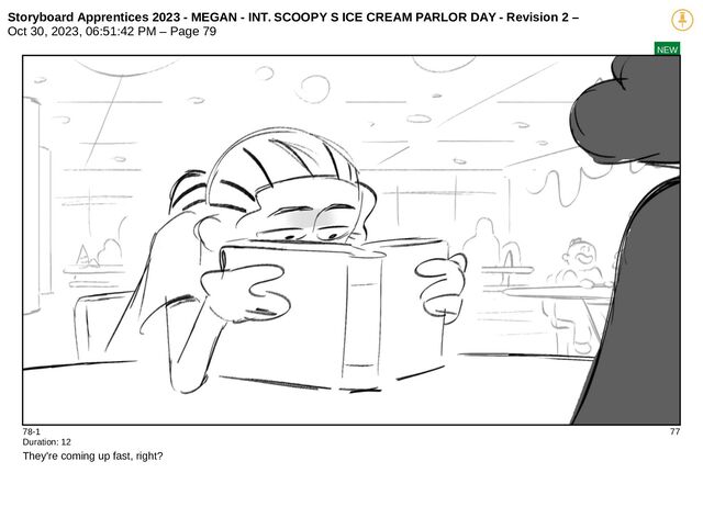 Storyboard Apprentices 2023 - MEGAN - INT. SCOOPY S ICE CREAM PARLOR DAY - Revision 2 –
Oct 30, 2023, 06:51:42 PM – Page 79
NEW
78-1 77
Duration: 12
They're coming up fast, right?
