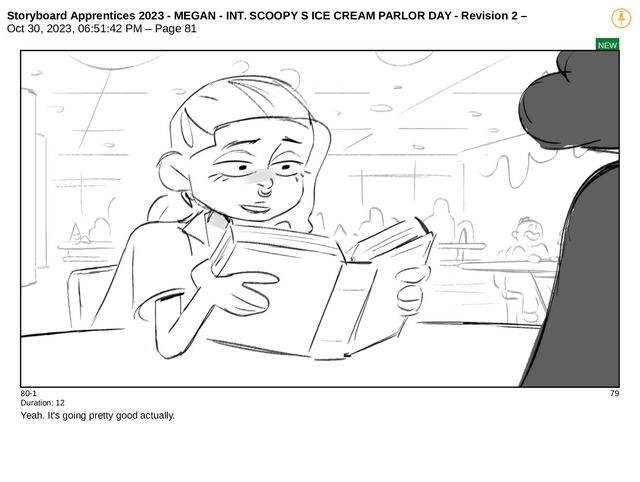 Storyboard Apprentices 2023 - MEGAN - INT. SCOOPY S ICE CREAM PARLOR DAY - Revision 2 –
Oct 30, 2023, 06:51:42 PM – Page 81
NEW
80-1 79
Duration: 12
Yeah. It's going pretty good actually.
