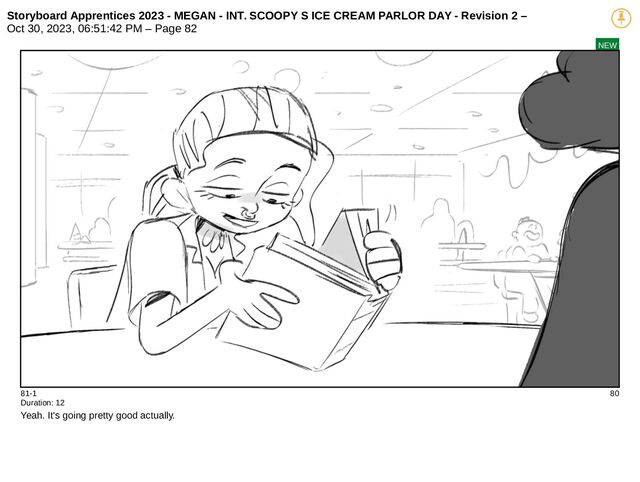 Storyboard Apprentices 2023 - MEGAN - INT. SCOOPY S ICE CREAM PARLOR DAY - Revision 2 –
Oct 30, 2023, 06:51:42 PM – Page 82
NEW
81-1 80
Duration: 12
Yeah. It's going pretty good actually.
