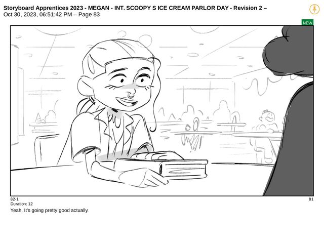 Storyboard Apprentices 2023 - MEGAN - INT. SCOOPY S ICE CREAM PARLOR DAY - Revision 2 –
Oct 30, 2023, 06:51:42 PM – Page 83
NEW
82-1 81
Duration: 12
Yeah. It's going pretty good actually.
