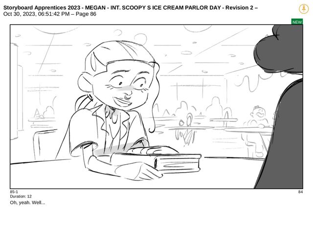 Storyboard Apprentices 2023 - MEGAN - INT. SCOOPY S ICE CREAM PARLOR DAY - Revision 2 –
Oct 30, 2023, 06:51:42 PM – Page 86
NEW
85-1 84
Duration: 12
Oh, yeah. Well...
