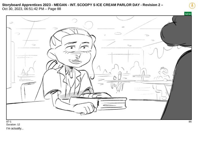 Storyboard Apprentices 2023 - MEGAN - INT. SCOOPY S ICE CREAM PARLOR DAY - Revision 2 –
Oct 30, 2023, 06:51:42 PM – Page 88
NEW
87-1 86
Duration: 12
I'm actually...

