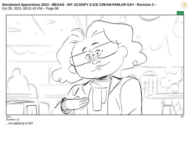 Storyboard Apprentices 2023 - MEGAN - INT. SCOOPY S ICE CREAM PARLOR DAY - Revision 2 –
Oct 30, 2023, 06:51:42 PM – Page 89
NEW
88-1 87
Duration: 12
...not applying to MIT.
