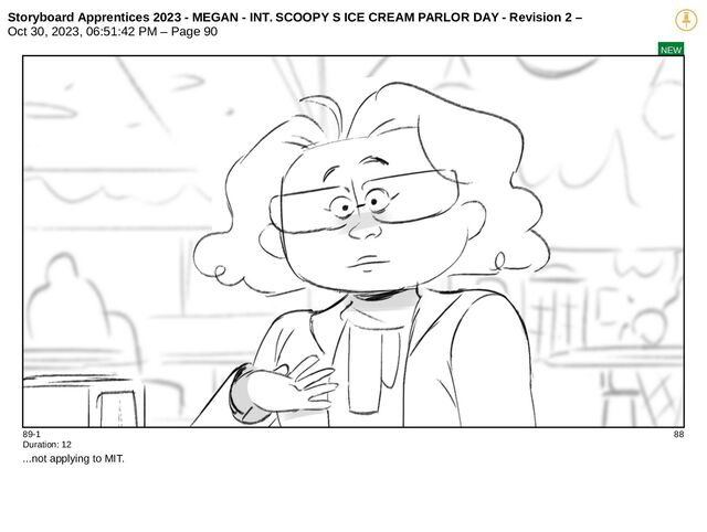 Storyboard Apprentices 2023 - MEGAN - INT. SCOOPY S ICE CREAM PARLOR DAY - Revision 2 –
Oct 30, 2023, 06:51:42 PM – Page 90
NEW
89-1 88
Duration: 12
...not applying to MIT.
